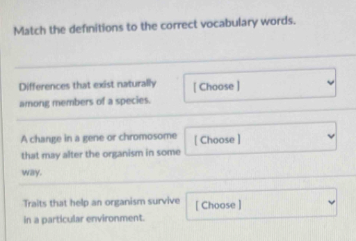 Match the definitions to the correct vocabulary words. 
Differences that exist naturally [ Choose ] 
among members of a species. 
A change in a gene or chromosome [ Choose ] 
that may alter the organism in some 
way. 
Traits that help an organism survive [ Choose ] 
in a particular environment.