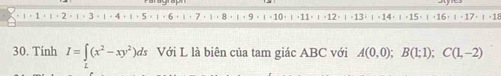 Paragraph Styres 
1， 1× ∩ +2 × | ⋅3 × | ⋅4 ⋅ ∩⋅ 5 × | ( 6 ⋅ □⋅ 7 ⋅ | + 8 ⋅ | ⋅ 9 × ∩+10) | +11)∩+12+ ∩ (13) |+ 14) | (15) ∩ (16+ ∩+17+ ∩ +18
30. Tính I=∈t (x^2-xy^2)ds Với L là biên của tam giác ABC với A(0,0); B(1;1); C(1,-2)
L