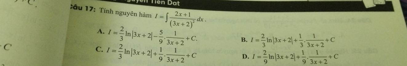 rC 
Vên Tiên Dạt
Xâu 17: Tính nguyên hamI=∈t frac 2x+1(3x+2)^2dx.
A. I= 2/3 ln |3x+2|- 5/9 . 1/3x+2 +C.
B. I= 2/3 ln |3x+2|+ 1/3 . 1/3x+2 +C
C
C. I= 2/3 ln |3x+2|+ 1/9 . 1/3x+2 +C
D. I= 2/9 ln |3x+2|+ 1/9 . 1/3x+2 +C