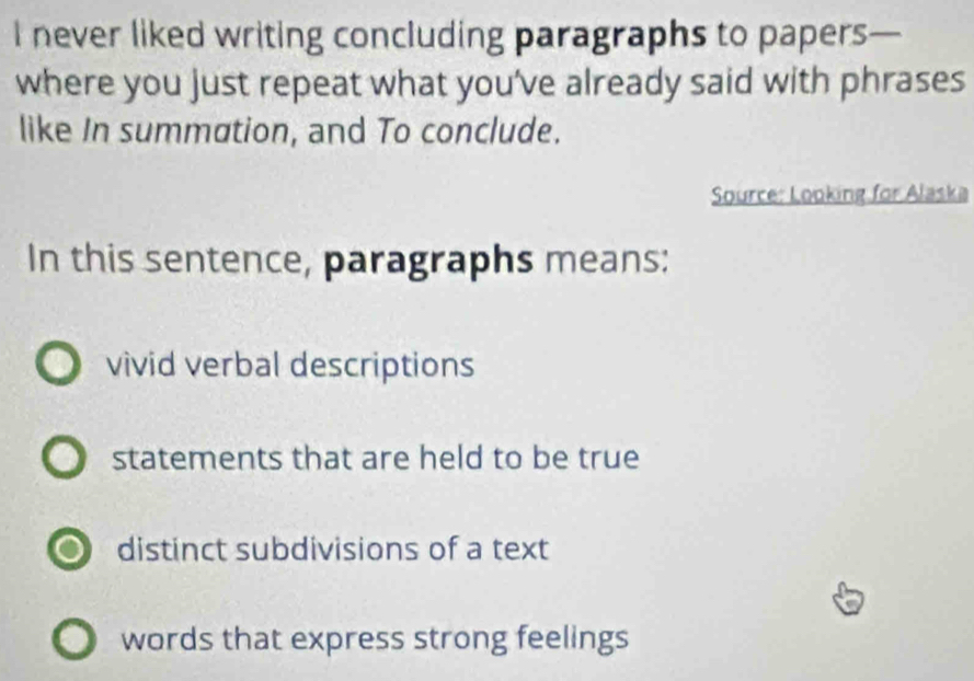 never liked writing concluding paragraphs to papers—
where you just repeat what you've already said with phrases
like In summation, and To conclude.
Source: Looking for Alaska
In this sentence, paragraphs means:
vivid verbal descriptions
statements that are held to be true
o distinct subdivisions of a text
words that express strong feelings