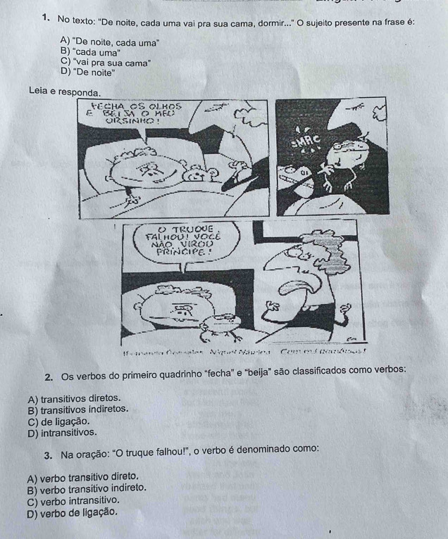 No texto: "De noite, cada uma vai pra sua cama, dormir..." O sujeito presente na frase é:
A) 'De noite, cada uma”
B) “cada uma”
C) “vai pra sua cama”
D) “De noite”
Leia e r
2. Os verbos do primeiro quadrinho "fecha" e "beija" são classificados como verbos:
A) transitivos diretos.
B) transitivos indiretos.
C) de ligação.
D) intransitivos.
3. Na oração: “O truque falhou!”, o verbo é denominado como:
A) verbo transitivo direto.
B) verbo transitivo indireto.
C) verbo intransitivo.
D) verbo de ligação.