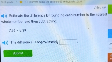 Sixth grade H.5 Estimate sums and differences of decimals SJ6 
Video ⓑ 
Estimate the difference by rounding each number to the nearest 
whole number and then subtracting.
7.96-6.29
The difference is approximately □. 
00 
HR 
Submit 
s 
al