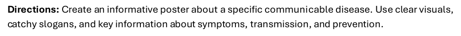 Directions: Create an informative poster about a specific communicable disease. Use clear visuals, 
catchy slogans, and key information about symptoms, transmission, and prevention.