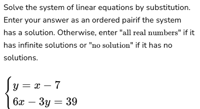 Solve the system of linear equations by substitution. 
Enter your answer as an ordered pairif the system 
has a solution. Otherwise, enter "all real numbers" if it 
has infinite solutions or "no solution" if it has no 
solutions.
beginarrayl y=x-7 6x-3y=39endarray.