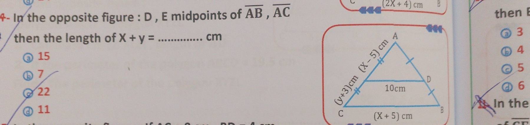 4- In the opposite figure : D , E midpoints of overline AB,overline AC
(2X+4)cm B
then E
then the length of X+y= _cm 
3
@15
4
5
ⓑ7
0 22
①6
_
@ 11  1 In the