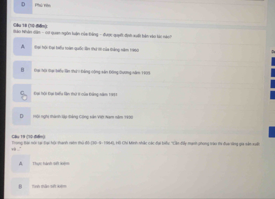 D Phú Yên
Câu 18 (10 điểm):
Bảo Nhân dân - cơ quan ngôn luận của Đảng - được quyết định xuất bản vào lúc nào?
A Đại hội Đại biểu toàn quốc lần thứ III của Đảng năm 1960
D
B Đại hội Đại biểu lần thứ I Đảng cộng sản Đông Dương năm 1935
Đại hội Đại biểu lần thứ II của Đảng năm 1951
D Hội nghị thành lập Đảng Cộng sản Việt Nam năm 1930
Câu 19 (10 điểm):
Trong Bài nói tại Đại hội thanh niên thủ đồ (30-9-1964), Hồ Chi Minh nhắc các đại biểu: "Cần đấy mạnh phong trào thi đua tăng gia sản xuất
và ...."
A Thực hành tiết kiệm
B Tinh thần tiết kiệm