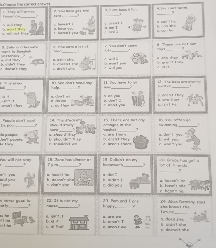 Choose the correct answer.
I. They will arrive 2. You have got two 3. I am beautiful, 4. He can't swim.
temorrow_ sons_ ? _?
_?
o. will they a. haven't I a. aren't I a can'1 he
b. won't they b. have you b. am I b. can she
c. will not they c. haven't you c. are I c. can he
5. John and his wife 6. She eats a lot of 7. You won't come 8. Those are not our
went to Bangkok food_ Jate_ ? toys_ ?
yesterday__?
a. did they a. don't she a. will I a. are they
b. didn't they b. doesn't she b. won't you b. aren't they
c. doesn't they c. didn't she c. will you C. is it
. This is my 10. We don't need any 11. You have to go 12. The boys are playing
doll_ help_ ? now_ ? football _?
is it a. don't we a. do you a aren't they
isn't it b. do we b. don't I b. are they
aren't they c. do they c. don't you c. isn't he
People don't want 14. The students 15. There are not any 16. You often go
be poor_ should study oranges in the swimming_ ?
hard _? basket _?
do people a. should they a. are there a. don't you
don't people b. shouldn't they b. aren't they b. will you
do they c. shouldn't we c. aren't there c. won't you
You will not stay 18. Jane has dinner at20. Bruce has got a
2 , _? 7 p.m._ ? lot of friends.
_?
n't you a. hasn't he 
uld you b. doesn't she a. haven't he
l you c. don't she b. hasn't she
c. hasn't he
e never goes to 22. It is not my 23. Pam and I are 24. Miss Destiny says
arly _? house_ ? happy_ ? future she knows the
s he a. isn't it a. are we
n't he b. is it b. aren't I a. does she
n't he c. is that c. aren't we b. didn't she
c. doesn't she