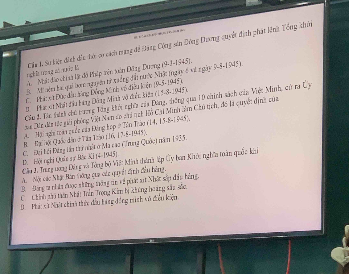 cách mạng tháng tâm năm 1745
Câu 1. Sự kiện đánh dấu thời cơ cách mạng đề Đảng Cộng sản Đông Dương quyết định phát lệnh Tổng khởi
nghĩa trong cả nước là
A Nhật đảo chính lật đồ Pháp trên toàn Đông Dương (9-3 -1945).
B. Mĩ ném hai quả bom nguyên tử xuống đất nước Nhật (ngày 6 và ngày 9. 8 -1945).
C. Phát xít Đức đầu hàng Đồng Minh vô điều kiện (9-5-1945).
D. Phát xít Nhật đầu hàng Đồng Minh vô điều kiện (15 -8-1945).
Câu 2. Tân thành chủ trương Tổng khởi nghĩa của Đảng, thông qua 10 chính sách của Việt Minh, cử ra Ủy
ban Dân dân tộc giải phóng Việt Nam do chủ tịch Hồ Chí Minh làm Chủ tịch, đó là quyết định của
A. Hội nghị toàn quốc của Đảng họp ở Tân Trào (14, 15-8 -1945).
B. Đại hội Quốc dân ở Tân Trào (16, 17 -8-1945).
C. Đại hội Đảng lần thứ nhất ở Ma cao (Trung Quốc) năm 1935.
D. Hội nghị Quân sự Bắc Kì (4 -1945).
Câu 3. Trung ương Đảng và Tổng bộ Việt Minh thành lập Ủy ban Khởi nghĩa toàn quốc khi
A. Nội các Nhật Bản thông qua các quyết định đầu hàng.
B. Đảng ta nhận được những thông tin về phát xít Nhật sắp đầu hàng.
C. Chính phủ thân Nhật Trần Trọng Kim bị khủng hoàng sâu sắc.
D. Phát xít Nhật chính thức đầu hàng đồng minh vô điều kiện.