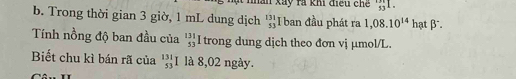 man xãy rà khi điều chế _(53)^(131)I. 
b. Trong thời gian 3 giờ, 1 mL dung dịch beginarrayr 131 53endarray I ban đầu phát ra 1,08.10^(14) hạt β. 
Tính nồng độ ban đầu của beginarrayr 131 53endarray trong dung dịch theo đơn vị µmol/L. 
Biết chu kì bán rã của _(53)^(131)I là 8,02 ngày.