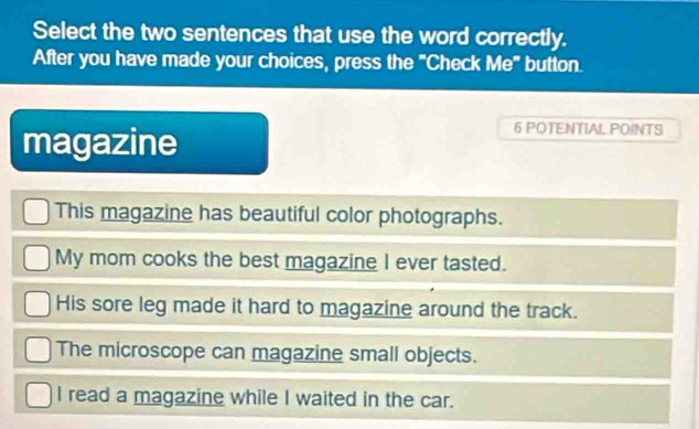 Select the two sentences that use the word correctly.
After you have made your choices, press the "Check Me" button.
magazine
6 POTENTIAL POINTS
This magazine has beautiful color photographs.
My mom cooks the best magazine I ever tasted.
His sore leg made it hard to magazine around the track.
The microscope can magazine small objects.
I read a magazine while I waited in the car.