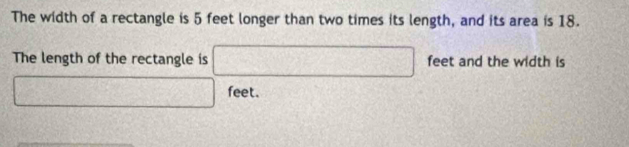 The width of a rectangle is 5 feet longer than two times its length, and its area is 18. 
The length of the rectangle is □ feet and the width is
□ feet.