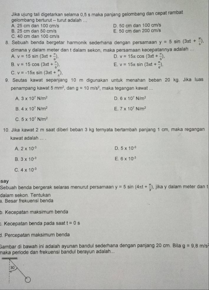 Jika ujung tali digetarkan selama 0,5 s maka panjang gelombang dan cepat rambat
gelombang berturut - turut adalah ...
A. 25 cm dan 100 cm/s D. 50 cm dan 100 cm/s
B. 25 cm dan 50 cm/s E. 50 cm dan 200 cm/s
C. 40 cm dan 100 cm/s
8. Sebuah benda bergetar harmonik sederhana dengan persamaan y=5sin (3π t+ π /6 ),
dimana y dalam meter dan t dalam sekon, maka persamaan kecepatannya adalah ...
A. v=15sin (3π t+ π /6 ), D. v=15π cos (3π t+ π /6 ),
B. v=15cos (3π t+ π /6 ), E. v=15π sin (3π t+ π /6 ),
C. v=-15π sin (3π t+ π /6 ),
9. Seutas kawat sepanjang 10 m digunakan untuk menahan beban 20 kg. Jika luas
penampang kawat 5mm^2 , dan g=10m/s^2 , maka tegangan kawat ...
A. 3* 10^7N/m^2 D. 6* 10^7N/m^2
B. 4* 10^7N/m^2 E. 7* 10^7N/m^2
C. 5* 10^7N/m^2
10. Jika kawat 2 m saat diberi beban 3 kg ternyata bertambah panjang 1 cm, maka regangan
kawat adalah ... .
A. 2* 10^(-3) D. 5* 10^(-3)
B. 3* 10^(-3) E. 6* 10^(-3)
C. 4* 10^(-3)
say
Sebuah benda bergerak selaras menurut persamaan y=5sin (4π t+ π /3 ) , jika y dalam meter dan t
dalam sekon. Tentukan
. Besar frekuensi benda
b. Kecepatan maksimum benda
c. Kecepatan benda pada saat t=0s
d. Percepatan maksimum benda
Gambar di bawah ini adalah ayunan bandul sederhana dengan panjang 20 cm. Bila g=9,8m/s^2
maka periode dan frekuensi bandul berayun adalah...
30