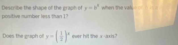 Describe the shape of the graph of y=b^x when the value of h is a
positive number less than 1?
Does the graph of y=( 1/2 )^x ever hit the x-axis?