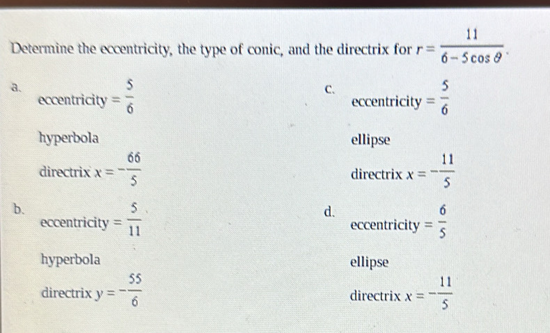 Determine the eccentricity, the type of conic, and the directrix for r= 11/6-5cos θ  .
a.
C.
eccentricity = 5/6  eccentricity = 5/6 
hyperbola ellipse
directrix x=- 66/5  directrix x=- 11/5 
b.
d.
eccentricity = 5/11  eccentricity = 6/5 
hyperbola ellipse
directrix y=- 55/6  directrix x=- 11/5 