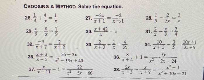 CHOOSING A METHOD Solve the equation. 
26.  1/4 + 4/x = 1/x  27.  (-3x)/x+1 = (-2)/x-1  28.  1/5 - 2/5x = 1/x 
29.  x/9 - 8/x = 1/9  30.  (x+42)/x =x 31.  2/x - x/8 = 3/4 
32.  (-3)/x+7 = 2/x+2  33.  2/x+3 + 1/x = 4/3x  34.  10/x+3 - 3/5 = (10x+1)/3x+9 
35.  (x+3)/x-5 = (56-3x)/x^2-13x+40  36.  8/x+4 +1= 5x/x^2-2x-24 
37.  x/x-11 -1= 22/x^2-5x-66  38.  2x/x+3 - x/x+7 = (x^2-1)/x^2+10x+21 