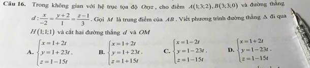 Trong không gian với hệ trục tọa độ Oxyz , cho điểm A(1;3;2), B(3;3;0) và đường thắng
d: x/-2 = (y+2)/1 = (z-1)/3 . Gọi M là trung điểm của AB. Viết phương trình đường thẳng △ di qua
H(1;1;1) và cắt hai đường thẳng đ và OM
A. beginarrayl x=1+2t y=1+23t. z=1-15tendarray. B. beginarrayl x=1+2t y=1+23t. z=1+15tendarray. C. beginarrayl x=1-2t y=1-23t. z=1-15tendarray. D. beginarrayl x=1+2t y=1-23t. z=1-15tendarray.