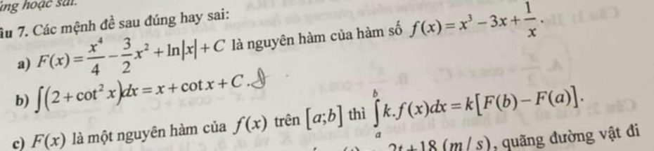 ing hoạc sai 
âu 7. Các mệnh đề sau đúng hay sai: 
a) F(x)= x^4/4 - 3/2 x^2+ln |x|+C là nguyên hàm của hàm số f(x)=x^3-3x+ 1/x . 
b) ∈t (2+cot^2x)dx=x+cot x+C. 
c) F(x) là một nguyên hàm của f(x) trên [a;b] thì ∈tlimits _a^bk.f(x)dx=k[F(b)-F(a)].
2t+18(m/s) , quãng đường vật đi