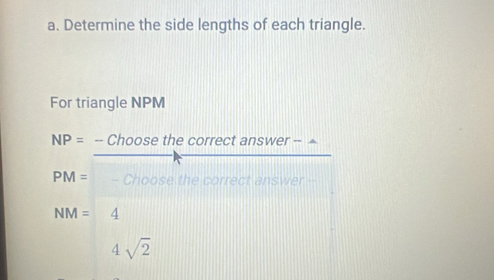 Determine the side lengths of each triangle.
For triangle NPM
NP= · -- Choose the correct answer --
PM= - Choose the correct answer
NM= ^circ  4
4sqrt(2)