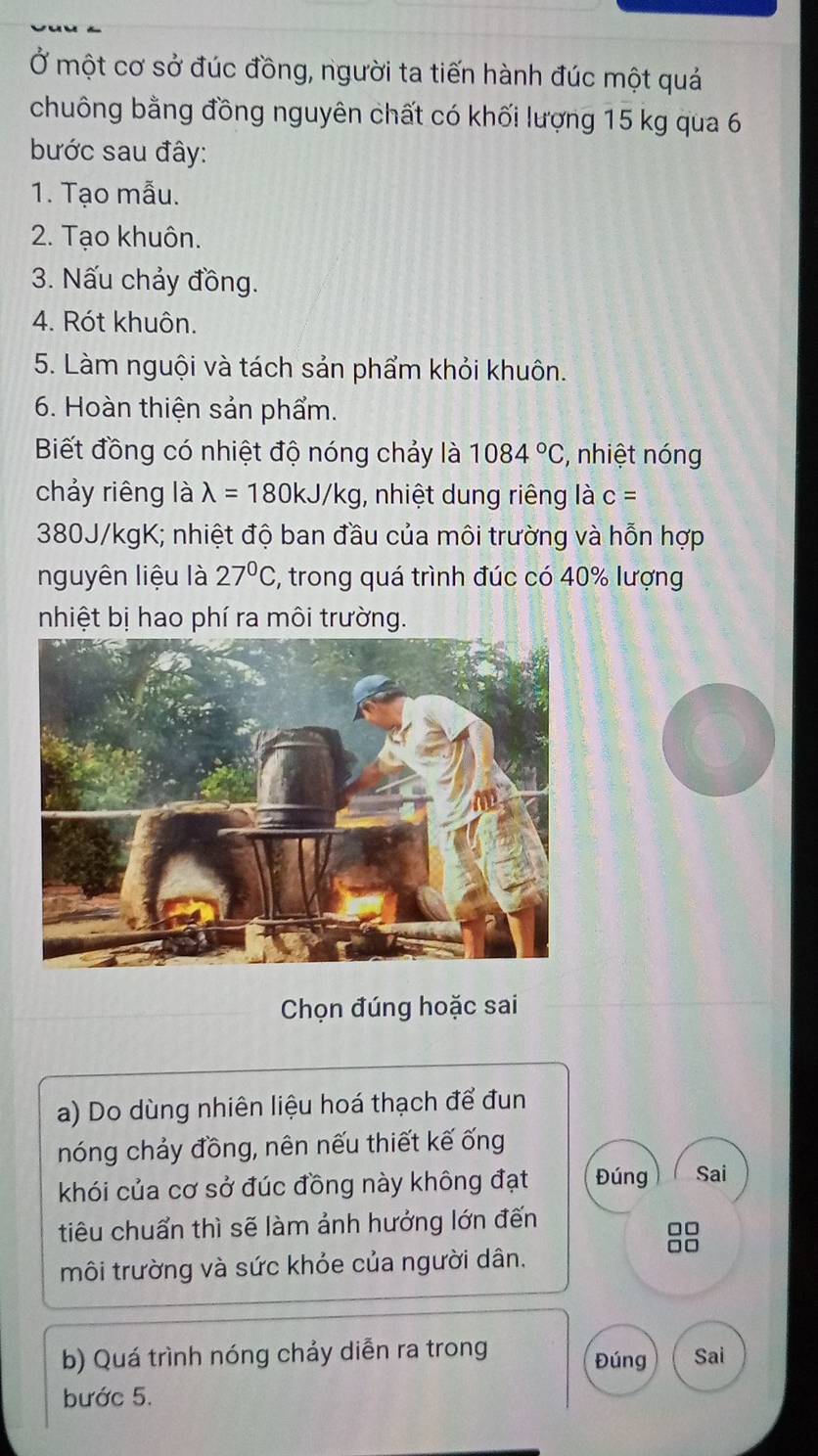 Ở một cơ sở đúc đồng, người ta tiến hành đúc một quá 
chuông bằng đồng nguyên chất có khối lượng 15 kg qua 6
bước sau đây: 
1. Tạo mẫu. 
2. Tạo khuôn. 
3. Nấu chảy đồng. 
4. Rót khuôn. 
5. Làm nguội và tách sản phẩm khỏi khuôn. 
6. Hoàn thiện sản phẩm. 
Biết đồng có nhiệt độ nóng chảy là 1084°C;, nhiệt nóng 
chảy riêng là lambda =180kJ/kg , nhiệt dung riêng là c=
380J/kgK; nhiệt độ ban đầu của môi trường và hỗn hợp 
nguyên liệu là 27°C , trong quá trình đúc có 40% lượng 
nhiệt bị hao phí ra môi trường. 
Chọn đúng hoặc sai 
a) Do dùng nhiên liệu hoá thạch để đun 
nóng chảy đồng, nên nếu thiết kế ống 
khói của cơ sở đúc đồng này không đạt Đúng Sai 
tiêu chuẩn thì sẽ làm ảnh hưởng lớn đến 
môi trường và sức khỏe của người dân.
□□
b) Quá trình nóng chảy diễn ra trong Đúng Sai 
bước 5.