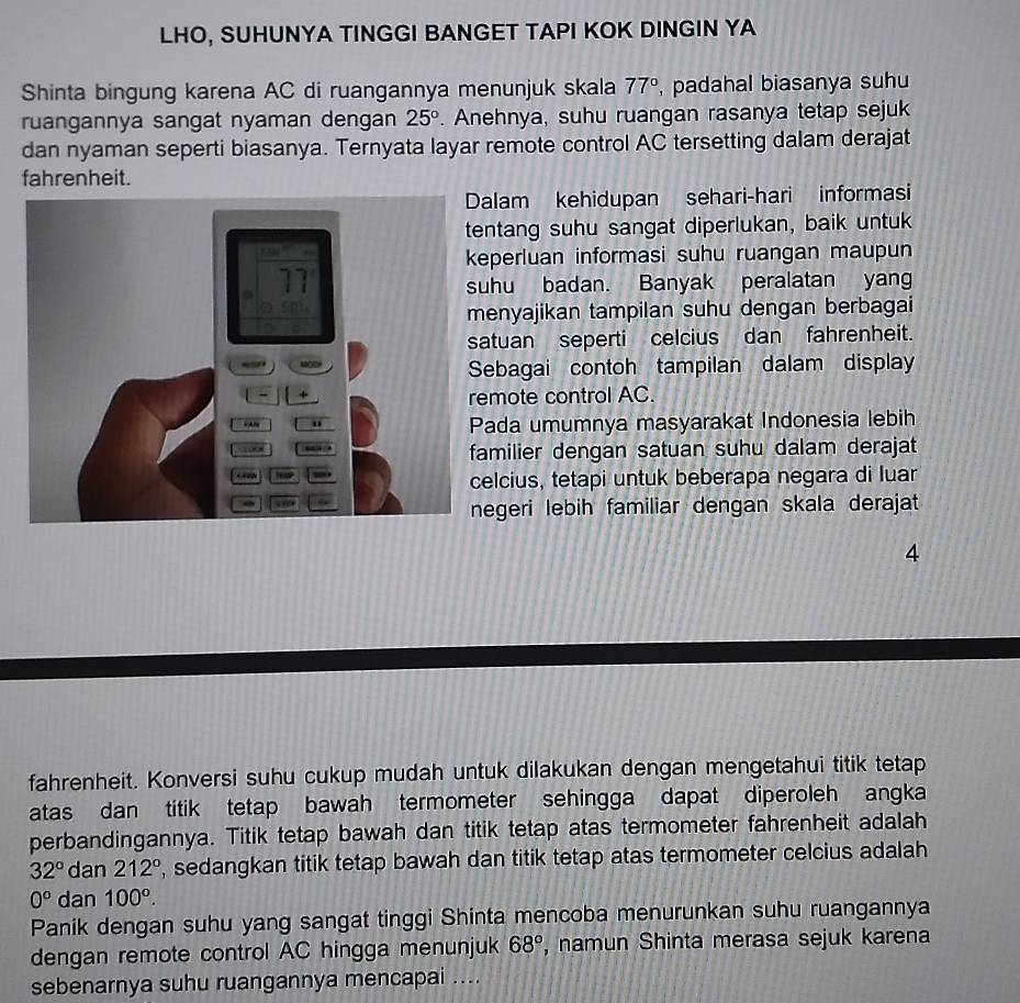 LHO, SUHUNYA TINGGI BANGET TAPI KOK DINGIN YA 
Shinta bingung karena AC di ruangannya menunjuk skala 77° , padahal biasanya suhu 
ruangannya sangat nyaman dengan 25°. Anehnya, suhu ruangan rasanya tetap sejuk 
dan nyaman seperti biasanya. Ternyata layar remote control AC tersetting dalam derajat 
fahrenheit. 
alam kehidupan sehari-hari informasi 
entang suhu sangat diperlukan, baik untuk 
eperluan informasi suhu ruangan maupun 
uhu badan. Banyak peralatan yang 
enyajikan tampilan suhu dengan berbagai 
atuan seperti celcius dan fahrenheit. 
ebagai contoh tampilan dalam display 
mote control AC. 
ada umumnya masyarakat Indonesia lebih 
amilier dengan satuan suhu dalam derajat 
elcius, tetapi untuk beberapa negara di luar 
egeri lebih familiar dengan skala derajat 
4 
fahrenheit. Konversi suhu cukup mudah untuk dilakukan dengan mengetahui titik tetap 
atas dan titik tetap bawah termometer sehingga dapat diperoleh angka 
perbandingannya. Titik tetap bawah dan titik tetap atas termometer fahrenheit adalah
32° dan 212° , sedangkan titik tetap bawah dan titik tetap atas termometer celcius adalah
0^o dan 100°. 
Panik dengan suhu yang sangat tinggi Shinta mencoba menurunkan suhu ruangannya 
dengan remote control AC hingga menunjuk 68° , namun Shinta merasa sejuk karena 
sebenarnya suhu ruangannya mencapai ....