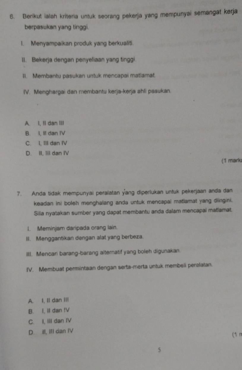 Berikut ialah kriteria untuk seorang pekerja yang mempunyai semangat kerja
berpasukan yang tinggi.
1. Menyampaikan produk yang berkualiti.
II. Bekerja dengan penyeliaan yang tinggi.
II. Membantu pasukan untuk mencapai matlamat.
IV. Menghargai dan membantu kerja-kerja ahli pasukan.
A. 1, I1 dan III
B. I, I1 dan IV
C. I, III dan IV
D. II, III dan IV
(1 mark
7. Anda tidak mempunyai peralatan yang diperlukan untuk pekerjaan anda dan
keadan ini boleh menghalang anda untuk mencapai matlamat yang diingini.
Sila nyatakan sumber yang dapat membantu anda dalam mencapai matlamat.
I. Meminjam daripada orang lain.
II. Menggantikan dengan alat yang berbeza.
III. Mencari barang-barang alternatif yang boleh digunakan.
IV. Membuat permintaan dengan serta-merta untuk membeli peralatan.
A. I, Il dan III
B. I, II dan IV
C. I, III dan IV
D. II, III dan IV
(1 n
5