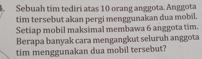 Sebuah tim tediri atas 10 orang anggota. Anggota 
tim tersebut akan pergi menggunakan dua mobil. 
Setiap mobil maksimal membawa 6 anggota tim. 
Berapa banyak cara mengangkut seluruh anggota 
tim menggunakan dua mobil tersebut?