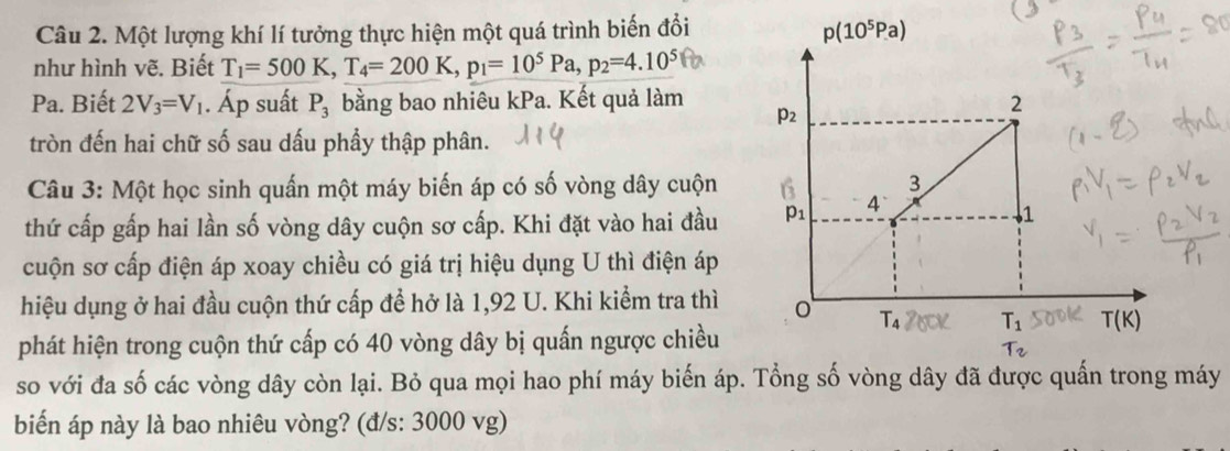 Một lượng khí lí tưởng thực hiện một quá trình biến đổi
như hình vẽ. Biết T_1=500K,T_4=200K,p_1=10^5Pa,p_2=4.10^5
Pa. Biết 2V_3=V_1. Áp suất P_3 bằng bao nhiêu kPa. Kết quả làm
tròn đến hai chữ số sau dấu phầy thập phân.
Câu 3: Một học sinh quấn một máy biến áp có số vòng dây cuộn
thứ cấp gấp hai lần số vòng dây cuộn sơ cấp. Khi đặt vào hai đầu
cuộn sơ cấp điện áp xoay chiều có giá trị hiệu dụng U thì điện áp
hiệu dụng ở hai đầu cuộn thứ cấp đề hở là 1,92 U. Khi kiểm tra thì
phát hiện trong cuộn thứ cấp có 40 vòng dây bị quấn ngược chiều
so với đa số các vòng dây còn lại. Bỏ qua mọi hao phí máy biến áp. Tổng số vòng dây đã được quấn trong máy
biển áp này là bao nhiêu vòng? (đ/s: 3000 vg)