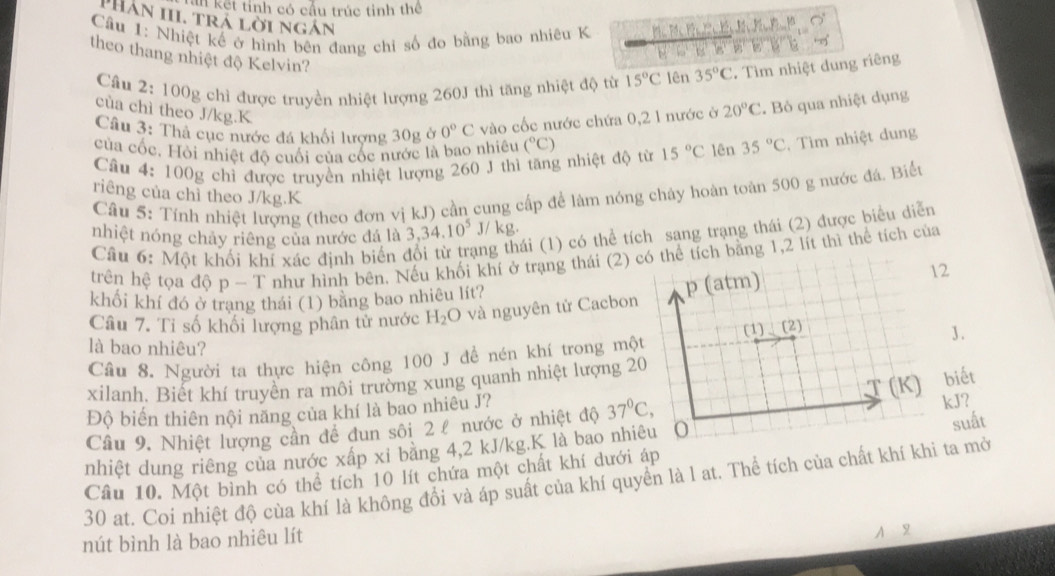 kết tính có cầu trúc tinh thể
PHân III. trá lời ngán
Cầu 1: Nhiệt kế ở hình bên đang chỉ số đo bằng bao nhiêu K P            
theo thang nhiệt độ Kelvin?
 
Câu 2: 100g chỉ được truyền nhiệt lượng 260J thì tăng nhiệt độ từ 15°C lên 35°C. Tìm nhiệt dung riêng
cùa chì theo J/kg.K
Câu 3: Thả cục nước đá khối lượng 30g ở 0°C vào cốc nước chứa 0,2 1 nước ở 20°C. Bỏ qua nhiệt dụng
của cốc. Hỏi nhiệt đô cuối của cốc nước là bao nhiêu (^circ C) 15°C lên 35°C. Tìm nhiệt dung
Câu 4: 100g chỉ được truyền nhiệt lượng 260 J thì tăng nhiệt độ từ
riêng của chì theo J/kg.K
Câu 5: Tính nhiệt lượng (theo đơn vị kJ) cần cung cấp để làm nóng chảy hoàn toàn 500 g nước đá. Biển
nhiệt nóng chảy riêng của nước đá là 3,34.10^5 J/ kg.
Câu 6: Một khối khí xác định biển ng thái (1) có thể tích sang trạng thái (2) được biểu diễn
trên hệ tọa độ p - T như hình bên. Nếu khối khí ở trạng thái (2) có thể tích bằng 1,2 lít thì thể tích của
12
khối khí đó ở trang thái (1) bằng bao nhiêu lít?
Câu 7. Tỉ số khối lượng phân tử nước H_2O và nguyên tử Cacbon p (atm)
3.
là bao nhiêu?
Câu 8. Người ta thực hiện công 100 J đề nén khí trong một (1)、(2)
xilanh. Biết khí truyền ra môi trường xung quanh nhiệt lượng 20
Độ biến thiên nội năng của khí là bao nhiêu J? T(K) biết
Cầu 9. Nhiệt lượng cần đề đun sôi 2 £ nước ở nhiệt độ 37^0C, kJ?
nhiệt dung riêng của nước xấp xi băng 4,2 kJ/kg.K là bao nhiêu O suất
Câu 10. Một bình có thể tích 10 lít chứa một chất khí dưới áp
30 at. Coi nhiệt độ cùa khí là không đổi và áp suất của khí quyển là l at. Thể tích của chất khí khi ta mở
nút bình là bao nhiêu lít
A 2