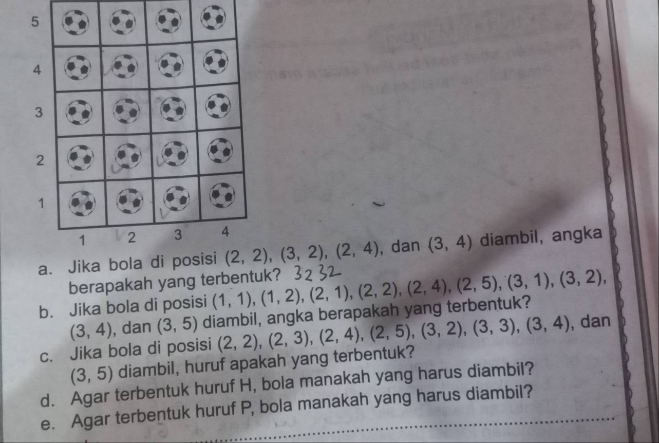 Jika bola di posisi (2,2), (3,2), (2,4) , dan (3,4) diambil, angka 
berapakah yang terbentuk? 
b. Jika bola di posisi (1,1), (1,2), (2,1), (2,2), (2,4), (2,5), (3,1), (3,2),
(3,4) , dan (3,5) diambil, angka berapakah yang terbentuk? 
c. Jika bola di posisi (2,2),(2,3), (2,4), (2,5), (3,2), (3,3), (3,4) , dan
(3,5) diambil, huruf apakah yang terbentuk? 
d. Agar terbentuk huruf H, bola manakah yang harus diambil? 
e. Agar terbentuk huruf P, bola manakah yang harus diambil?