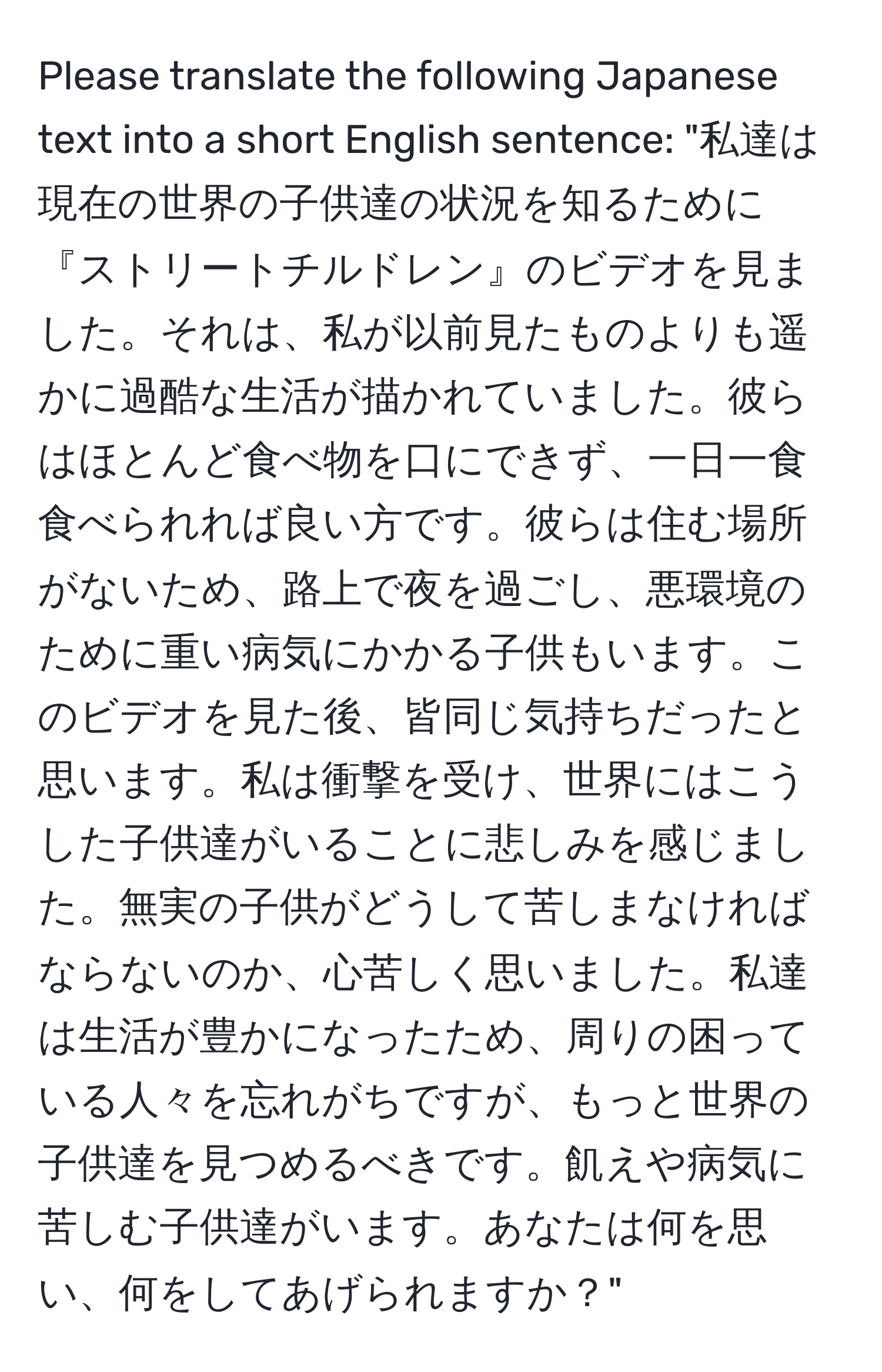 Please translate the following Japanese text into a short English sentence: "私達は現在の世界の子供達の状況を知るために『ストリートチルドレン』のビデオを見ました。それは、私が以前見たものよりも遥かに過酷な生活が描かれていました。彼らはほとんど食べ物を口にできず、一日一食食べられれば良い方です。彼らは住む場所がないため、路上で夜を過ごし、悪環境のために重い病気にかかる子供もいます。このビデオを見た後、皆同じ気持ちだったと思います。私は衝撃を受け、世界にはこうした子供達がいることに悲しみを感じました。無実の子供がどうして苦しまなければならないのか、心苦しく思いました。私達は生活が豊かになったため、周りの困っている人々を忘れがちですが、もっと世界の子供達を見つめるべきです。飢えや病気に苦しむ子供達がいます。あなたは何を思い、何をしてあげられますか？"