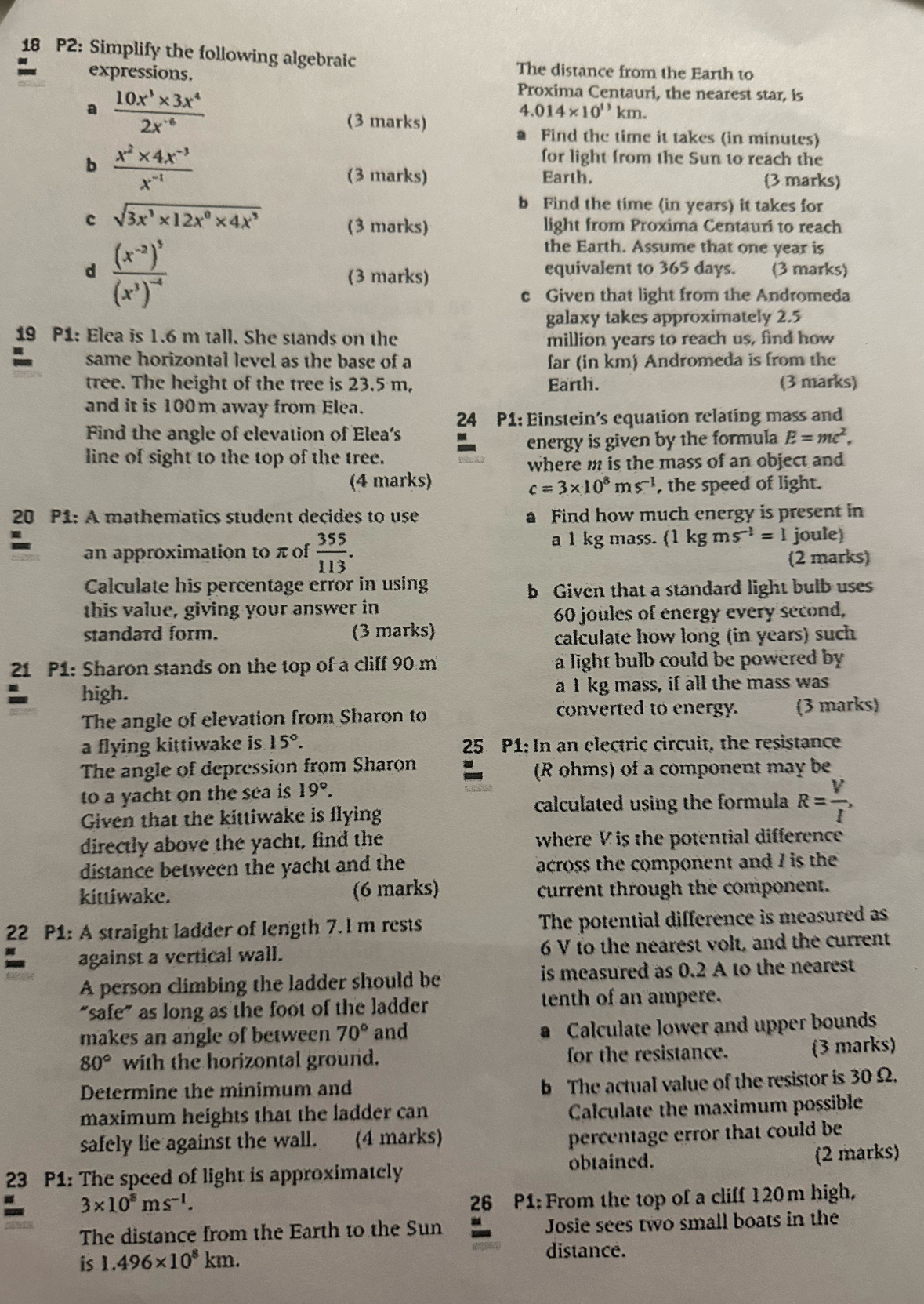 P2: Simplify the following algebraic The distance from the Earth to
expressions.
Proxima Centauri, the nearest star, is
a  (10x^3* 3x^4)/2x^(-6)  km.
(3 marks)
/.014* 10^(13)
Find the time it takes (in minutes)
b  (x^2* 4x^(-3))/x^(-1) 
for light from the Sun to reach the
(3 marks) Earth. (3 marks)
c sqrt(3x^3* 12x^0* 4x^3)
b Find the time (in years) it takes for
(3 marks) light from Proxima Centauri to reach
d frac (x^(-2))^3(x^3)^-4
the Earth. Assume that one year is
(3 marks) equivalent to 365 days. (3 marks)
c Given that light from the Andromeda
galaxy takes approximately 2.5
19 P1: Elea is 1.6 m tall. She stands on the million years to reach us, find how
same horizontal level as the base of a far (in km) Andromeda is from the
tree. The height of the tree is 23.5 m, Earth. (3 marks)
and it is 100m away from Elea.
24 P1: Einstein's equation relating mass and
Find the angle of elevation of Elea's
line of sight to the top of the tree.  energy is given by the formula E=mc^2,
where m is the mass of an object and
(4 marks) c=3* 10^8ms^(-1) , the speed of light.
20 P1: A mathematics student decides to use a Find how much energy is present in
an approximation to π of  355/113 . a 1 kg mass. (1 kg ms^(-1)=1 joule)
(2 marks)
Calculate his percentage error in using
b Given that a standard light bulb uses
this value, giving your answer in
60 joules of energy every second,
standard form. (3 marks)
calculate how long (in years) such
21 P1: Sharon stands on the top of a cliff 90 m a light bulb could be powered by 
high. a 1 kg mass, if all the mass was
The angle of elevation from Sharon to converted to energy. (3 marks)
a flying kittiwake is 15°. 25 P1: In an electric circuit, the resistance
The angle of depression from Sharon (R ohms) of a component may be
to a yacht on the sea is 19°.
Given that the kittiwake is flyin calculated using the formula R= V/I ,
directly above the yacht, find the where V is the potential difference
distance between the yacht and the across the component and 7 is the
kittíwake. (6 marks) current through the component.
22 P1: A straight ladder of length 7. l m rests The potential difference is measured as
against a vertical wall. 6 V to the nearest volt, and the current
A person climbing the ladder should be is measured as 0.2 A to the nearest
“safe” as long as the foot of the ladder tenth of an ampere.
makes an angle of between 70° and Calculate lower and upper bounds
80° with the horizontal ground. for the resistance. (3 marks)
Determine the minimum and
b The actual value of the resistor is 30 Ω.
maximum heights that the ladder can
Calculate the maximum possible
safely lie against the wall. (4 marks)
percentage error that could be
23 P1: The speed of light is approximately obtained. (2 marks)
a 3* 10^8ms^(-1).
26 P1: From the top of a cliff 120m high,
The distance from the Earth to the Sun Josie sees two small boats in the
is 1.496* 10^8km.
distance.