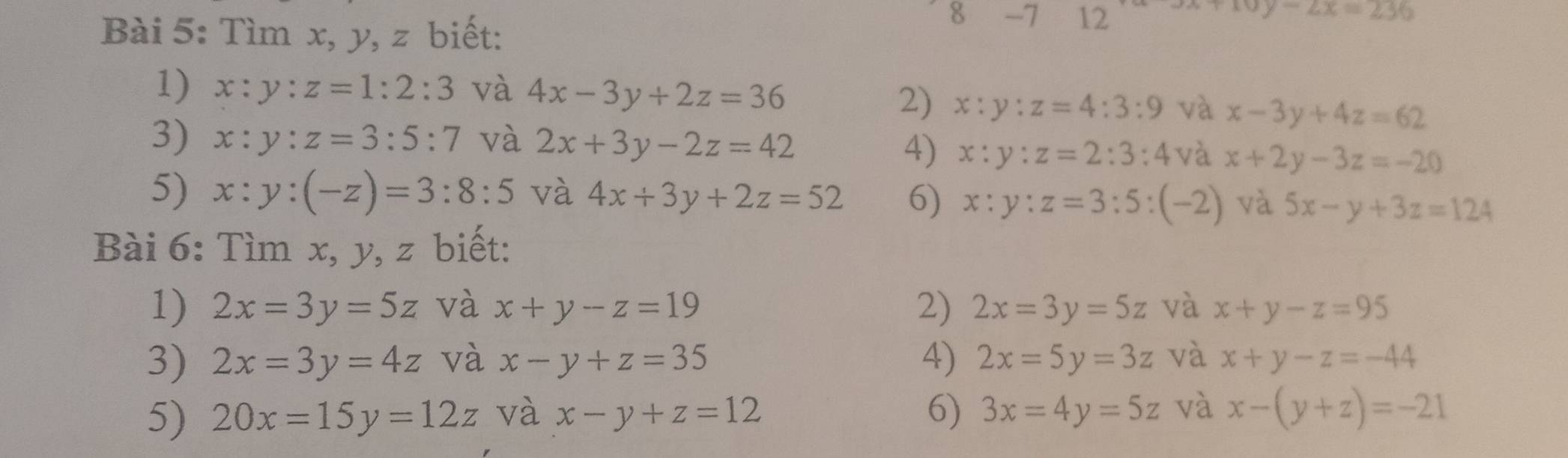 Tìm x, y, z biết: 
8 -7 12
y-2x=236
1) x:y:z=1:2:3 và 4x-3y+2z=36
2) x:y:z=4:3:9 và x-3y+4z=62
3) x:y:z=3:5:7 và 2x+3y-2z=42
4) x:y:z=2:3:4 và x+2y-3z=-20
5) x:y:(-z)=3:8:5 và 4x+3y+2z=52 6) x:y:z=3:5:(-2) và 5x-y+3z=124
Bài 6: Tìm x, y, z biết: 
1) 2x=3y=5z và x+y-z=19 2) 2x=3y=5z và x+y-z=95
3) 2x=3y=4z và x-y+z=35 4) 2x=5y=3z và x+y-z=-44
5) 20x=15y=12z và x-y+z=12 6) 3x=4y=5z và x-(y+z)=-21