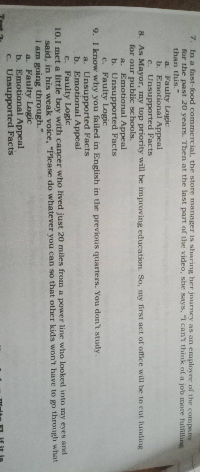 In a fast-food commercial, the store manager is sharing her journey as an employee of the company
for the past 20 years. Then at the last part of the video, she says, “I can’t think of a job more fulfilling
than this.”
a. Faulty Logic
b. Emotional Appeal
c. Unsupported Facts
8. As Mayor, my top priority will be improving education. So, my first act of office will be to cut funding
for our public schools.
a. Emotional Appeal
b. Unsupported Facts
c. Faulty Logic
9. I know why you failed in English in the previous quarters. You don’t study.
a. Unsupported Facts
b. Emotional Appeal
c. Faulty Logic
10.I met a little boy with cancer who lived just 20 miles from a power line who looked into my eyes and
said, in his weak voice, “Please do whatever you can so that other kids won’t have to go through what
I am going through.”
a. Faulty Logic
b. Emotional Appeal
c. Unsupported Facts