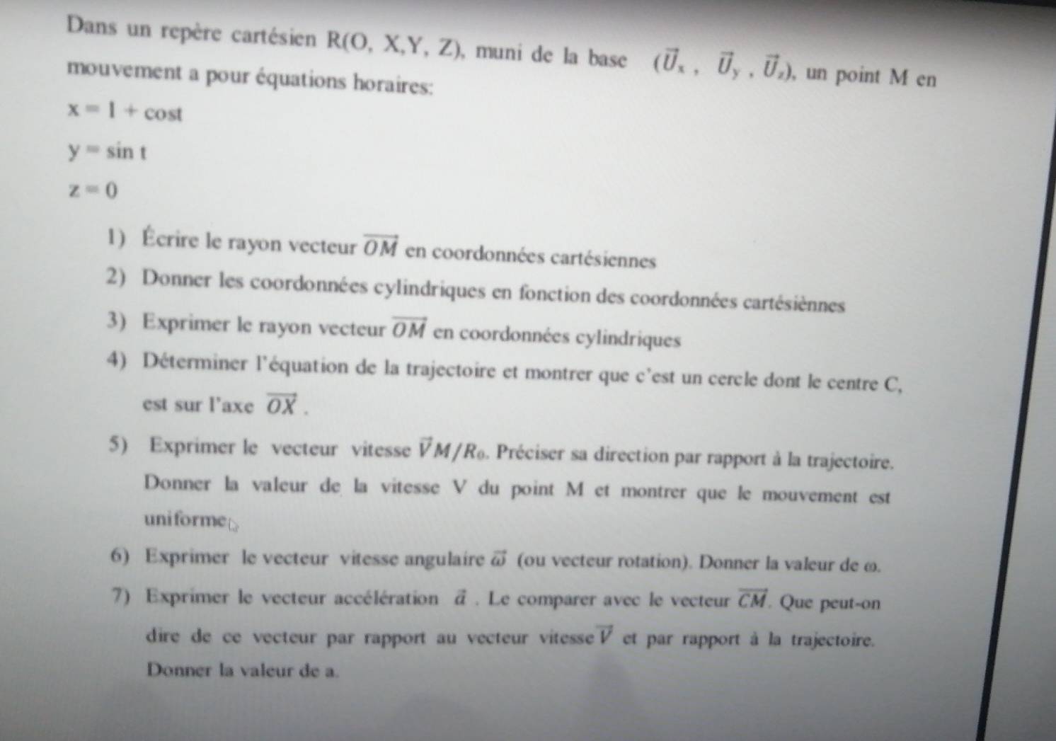 Dans un repère cartésien R(O,X,Y,Z) , muni de la base (vector U_x, vector U_y,vector U_z) , un point M en 
mouvement a pour équations horaires:
x=1+cos t
y=sin t
z=0
1) Écrire le rayon vecteur vector OM en coordonnées cartésiennes 
2) Donner les coordonnées cylindriques en fonction des coordonnées cartésiènnes 
3) Exprimer le rayon vecteur vector OM en coordonnées cylindriques 
4) Déterminer l'équation de la trajectoire et montrer que c'est un cercle dont le centre C, 
est sur l’axe vector OX. 
5) Exprimer le vecteur vitesse vector VM/R_0 Préciser sa direction par rapport à la trajectoire. 
Donner la valeur de la vitesse V du point M et montrer que le mouvement est 
uniforme 
6) Exprimer le vecteur vitesse angulaire vector omega  (ou vecteur rotation). Donner la valeur de ω. 
7) Exprimer le vecteur accélération vector a. Le comparer avec le vecteur overline CM. Que peut-on 
dire de ce vecteur par rapport au vecteur vitesse vector V et par rapport à la trajectoire. 
Donner la valeur de a.