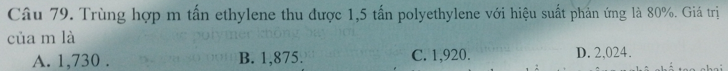 Trùng hợp m tấn ethylene thu được 1,5 tấn polyethylene với hiệu suất phản ứng là 80%. Giá trị
của m là
A. 1,730. B. 1,875. C. 1,920.
D. 2,024.