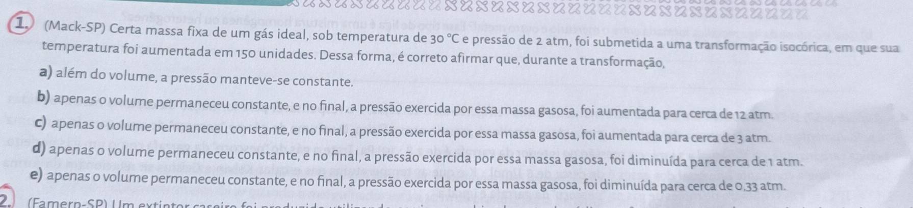 uxuxuuu==x=x=x=x=====x=x=x=x=====
1 (Mack-SP) Certa massa fixa de um gás ideal, sob temperatura de 30°C e pressão de 2 atm, foi submetida a uma transformação isocórica, em que sua
temperatura foi aumentada em 150 unidades. Dessa forma, é correto afirmar que, durante a transformação,
a) além do volume, a pressão manteve-se constante.
b) apenas o volume permaneceu constante, e no final, a pressão exercida por essa massa gasosa, foi aumentada para cerca de 12 atm.
C) apenas o volume permaneceu constante, e no final, a pressão exercida por essa massa gasosa, foi aumentada para cerca de 3 atm.
d) apenas o volume permaneceu constante, e no final, a pressão exercida por essa massa gasosa, foi diminuída para cerca de 1 atm.
e) apenas o volume permaneceu constante, e no final, a pressão exercida por essa massa gasosa, foi diminuída para cerca de 0,33 atm.
2 Famern-SP) U m ex tin