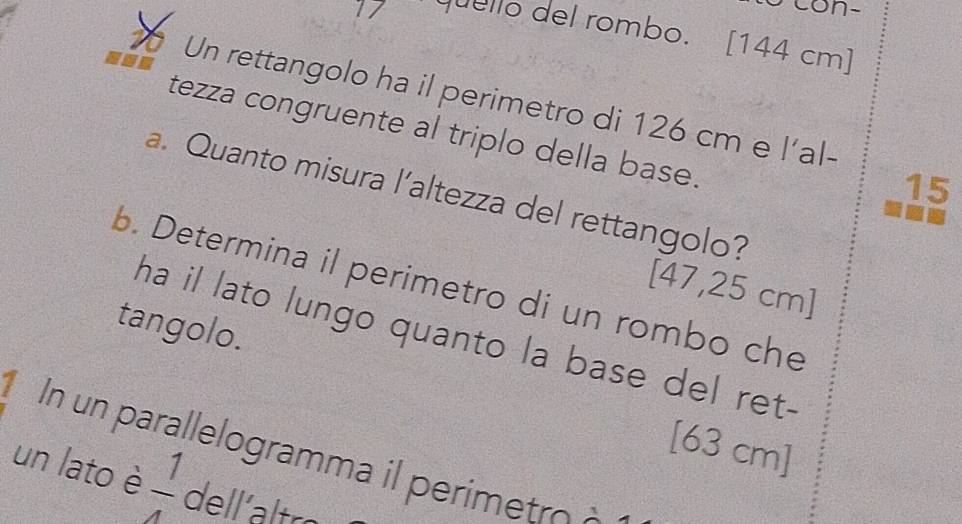 con- 
1/ quello del rombo. [ 144 cm ] 
Un rettangolo ha il perimetro di 126 cm e l’al- 
tezza congruente al triplo della base. 
15 
a. Quanto misura l’altezza del rettangolo? 
b. Determina il perimetro di un rombo che 
[ 47,25 cm ] 
tangolo. 
ha il lato lungo quanto la base del ret- 
[ 63 cm ] 
In un parallelogramma il perimetro à 
un lato è  1/4  dell'altro