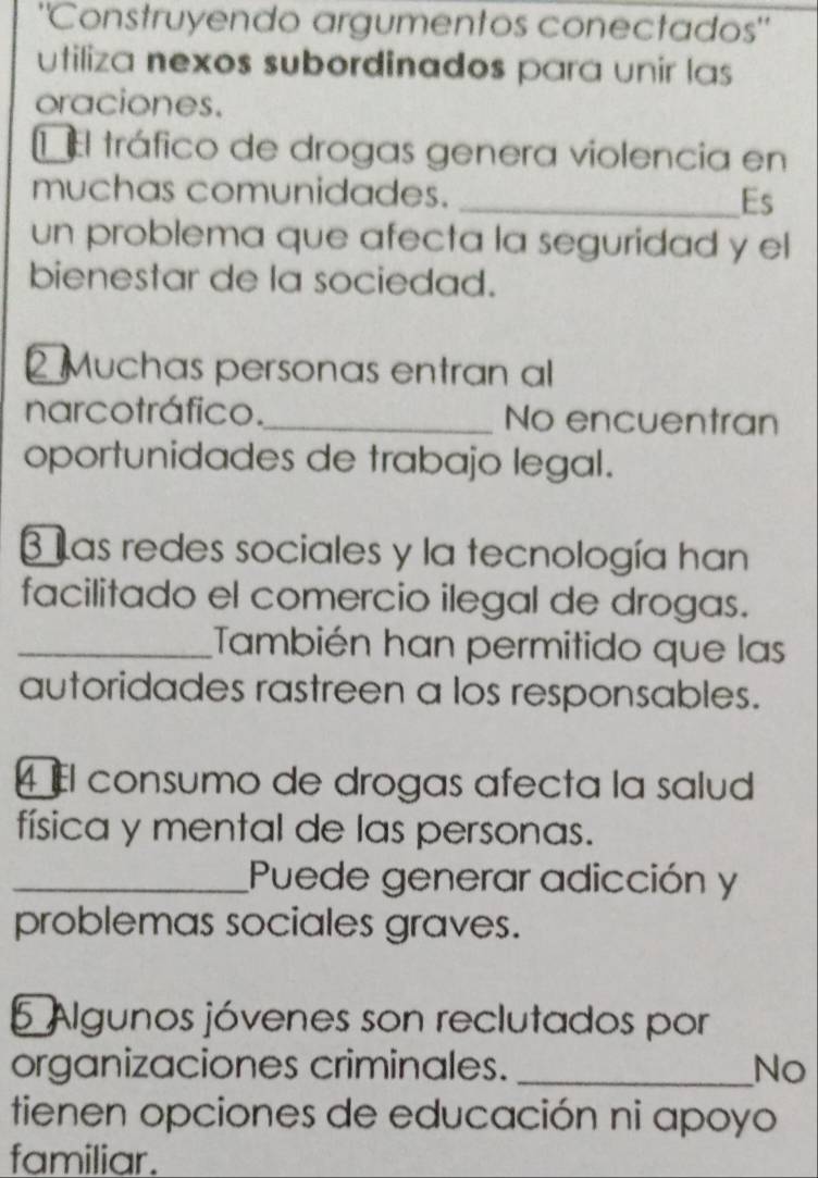 "Construyendo argumentos conectados" 
utiliza nexos subordinados para unir las 
oraciones. 
E El tráfico de drogas genera violencia en 
muchas comunidades. _Es 
un problema que afecta la seguridad y el 
bienestar de la sociedad. 
2 Muchas personas entran al 
narcotráfico._ No encuentran 
oportunidades de trabajo legal. 
3 Las redes sociales y la tecnología han 
facilitado el comercio ilegal de drogas. 
_También han permitido que las 
autoridades rastreen a los responsables. 
4 l consumo de drogas afecta la salud 
física y mental de las personas. 
_Puede generar adicción y 
problemas sociales graves. 
5 Algunos jóvenes son reclutados por 
organizaciones criminales. _No 
tienen opciones de educación ni apoyo 
familiar.