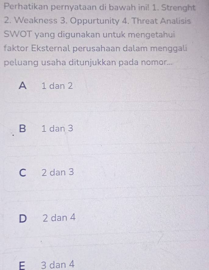 Perhatikan pernyataan di bawah ini! 1. Strenght
2. Weakness 3. Oppurtunity 4. Threat Analisis
SWOT yang digunakan untuk mengetahui
faktor Eksternal perusahaan dalam menggali
peluang usaha ditunjukkan pada nomor...
A 1 dan 2
B 1 dan 3
C 2 dan 3
D 2 dan 4
E 3 dan 4