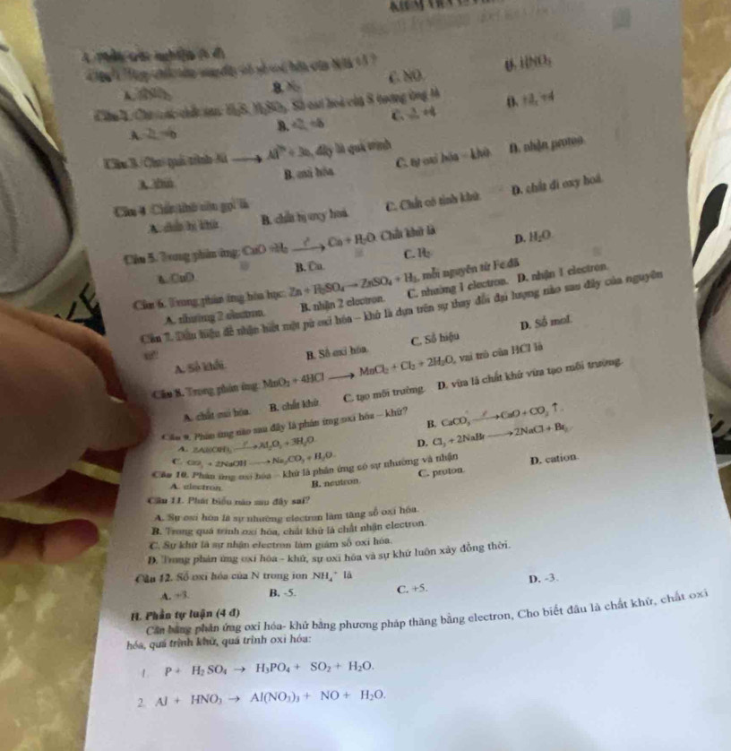 Tg chi tin su dt oó số ui hồa của Nà 13 ?
A.  8 C.NO. U ilNO_3
Câu 4, Chơ   át chấc san: HỷS, M 3x+ Sửy, Số cại hoi của 8 tương ứng 1 D 12_x+4
A 2L=6
8. a=+8 C.  3/m +4
C. tự cai hóa - khù D. nhận protoo
Khu 3 /Chui quối trỉình Mã _  Al^(2+)+3a_14l_2 là quá trình
B. chủ hóa
A 2
A cn hị khú B. chat bị uxy hoa. C. Chất có tinh khử D. chất di oxy hoá.
Căm 4 Chú thủ nôn gọi là
D.
Cầu 5. Tong phânứng; CuO vh xrightarrow C_to C_a+H_2O Ch khở là H_2O
C. It_2
B. Cu.
A CuD
, mỗi nguyên từ Fe đã
Cùn 6. Trung phân ông hòa học Zn+H_2SO_4to ZnSO_4+H_3 C. nhường 1 clectron. D. nhận 1 electron.
Cần 1. Dầu hiệu đề nhận hiệt một pừ exi hóa - khở là dựa trên sự thay đối đụi lượng nào sau đây của nguyên
A. thưáng 2 chư B. nhận 2 cloctron.
D. Soverline  mol
A. Số khối B. Số exỉ hóa C. Số hiệu
@
Câu B. Trong phân ông MnO_2+4HClto MnCl_2+Cl_2+2H_2O , vai trò của HCl là
A. chất mui bóa B. chất khứ C. tạo môi trường D. vừa là chất khứ vừa tạo môi trường.
* ầu # Phần ứng nào sau đây là phân ứng 9xi hóa — khứ? CaCO_3to COCaO+CO_2uparrow .
B.
A. △ ABCM⊥ _ I_3)A_2O_2+3H_2O
D. Cl_3+2NaBrto 2NaCl+Br_2
C. CO_2+2NaOHto Na_2CO_3+H_2O
Câu 10, Phân ứng oạo bóa - khử là phân ứng có sự nhương và nhận D. cation.
A. alectron
B. neutron C. proton
Cầu 11. Phát biểu năo sau đây sai?
A. Sự esi hòa là sự nhường electran làm tăng số oxi hóa.
B. Trong quá trình oxí hóa, chất khủ là chất nhận electron.
C. Sự khử là sự nhận electron làm giám số oxi hóa.
D. Trong phản ứng ơxỉ hóa - khứ, sự oxi hóa và sự khứ luôn xây đồng thời.
Cầa 12. Số oxi hóa của N trong ion NH_4^(+ là
A. +3. B, -5. C. +5. D. -3.
Căn bằng phần ứng oxi hóa- khứ bằng phương pháp thăng bằng electron, Cho biết đầu là chất khử, chất oxi
H. Phần tự luận (4 đ)
hóa, quá trình khử, quá trình oxỉ hóa:
1. P+H_2)SO_4to H_3PO_4+SO_2+H_2O.
2. Al+HNO_3to Al(NO_3)_3+NO+H_2O.