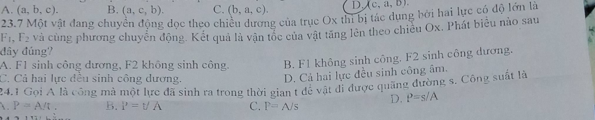 A. (a,b,c). B. (a,c,b). C. (b,a,c).
D, (c,a,b). 
23.7 Một vật đang chuyển động dọc theo chiều dương của trục Ox thì bị tác dụng bởi hai lực có dộ lớn là
F_1, F_2 và cùng phương chuyển động. Kết quả là vận tốc của vật tăng lên theo chiều Ox. Phát biểu nào sau
đây đúng?
A. F1 sinh công dương, F2 không sinh công.
B. F1 không sinh công. F2 sinh công dương.
C. Cả hai lực đều sinh công dương.
D. Cả hai lực đều sinh công âm.
24.1 Gọi A là công mà một lực đã sinh ra trong thời gian t để vật di được quãng đường s. Công suất là
D. P=s/A
1. P=A/t. B. P=f= C. P=A/s