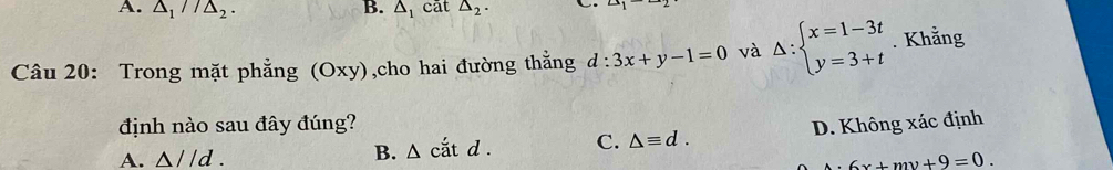 △ _1//△ _2. △ _1 cāt △ _2.
∠ 1
Câu 20: Trong mặt phẳng (Oxy) ,cho hai đường thằng d:3x+y-1=0 và Delta :beginarrayl x=1-3t y=3+tendarray.. Khẳng
định nào sau đây đúng? D. Không xác định
B. △ ciatd. C. △ equiv d.
A. △ //d. 6x+my+9=0.