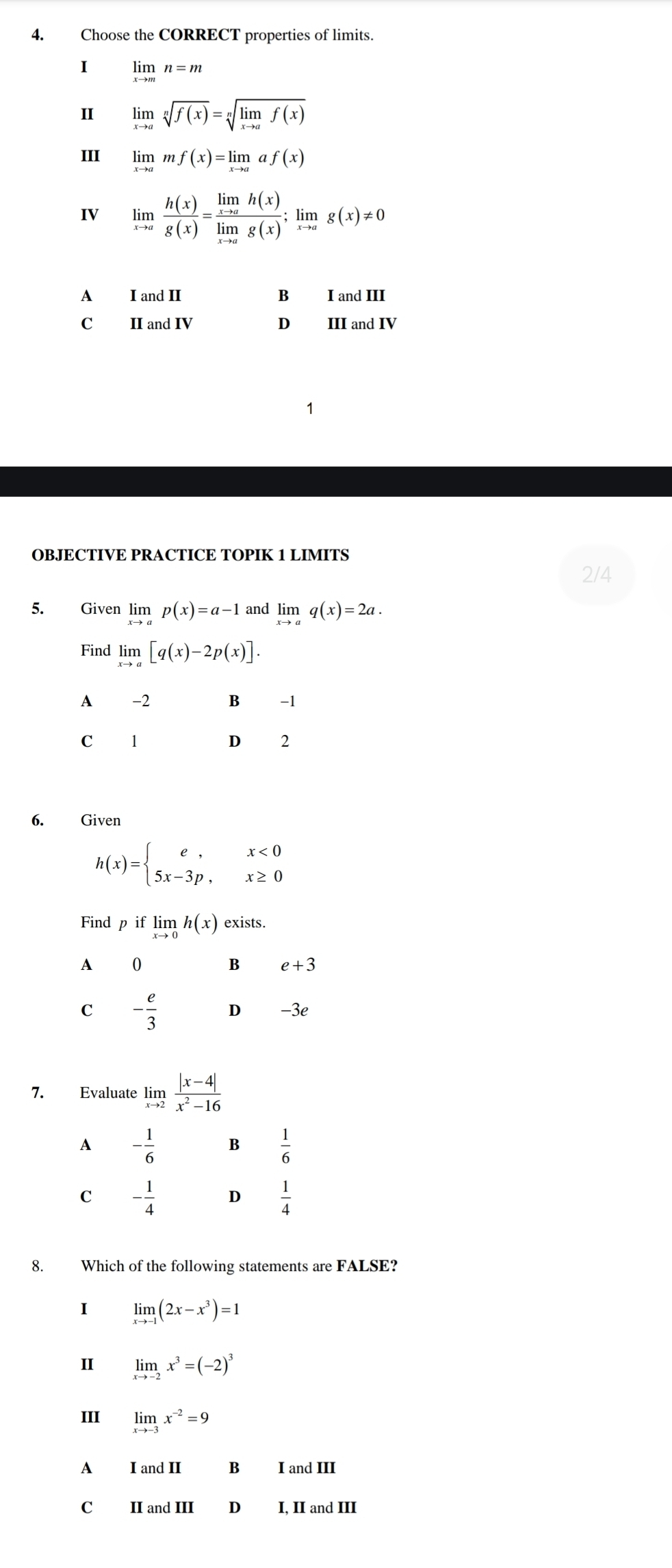 Choose the CORRECT properties of limits.
I limlimits _xto mn=m
Ⅱ limlimits _xto asqrt[n](f(x))=sqrt[n](limlimits _xto a)f(x)
III limlimits _xto amf(x)=limlimits _xto aaf(x)
IV limlimits _xto a h(x)/g(x) =frac limlimits _xto ah(x)limlimits _xto ag(x);limlimits _xto ag(x)!= 0
A I and II B I and III
C II and IV D III and IV
1
OBJECTIVE PRACTICE TOPIK 1 LIMITS
2/4
5. Given limlimits _xto ap(x)=a-1 and limlimits _xto aq(x)=2a.
Find limlimits _xto a[q(x)-2p(x)].
A -2 B -1
C 1
D 2
6. Given
h(x)=beginarrayl e,x<0 5x-3p,x≥ 0endarray.
Find p if limlimits _xto 0h(x) exists.
0
B e+3
C - e/3  D -3e
7. Evaluate limlimits _xto 2 (|x-4|)/x^2-16 
A - 1/6  B  1/6 
C - 1/4  D  1/4 
8. Which of the following statements are FALSE?
I limlimits _xto -1(2x-x^3)=1
I limlimits _xto -2x^3=(-2)^3
III limlimits _xto -3x^(-2)=9
A I and II B I and III
C₹ II and III D I, II and III