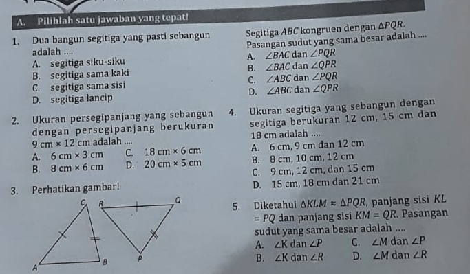 Pilihlah satu jawaban yang tepat!
1. Dua bangun segitiga yang pasti sebangun Segitiga ABC kongruen dengan △ PQR. 
adalah .... Pasangan sudut yang sama besar adalah ....
A. segitiga siku-siku A. ∠ BAC dan ∠ PQR
B. segitiga sama kaki B. ∠ BAC dan ∠ QPR
∠ PQR
C. segitiga sama sisi C. ∠ ABC dan dan ∠ QPR
D. ∠ ABC
D. segitiga lancip
4. Ukuran segitiga yang sebangun dengan
2. Ukuran persegipanjang yang sebangun segitiga berukuran 12 cm, 15 cm dan
dengan persegipanjang berukuran
9cm* 12cm adalah .... 18 cm adalah ....
A. 6cm* 3cm C. 18cm* 6cm A. 6 cm, 9 cm dan 12 cm
B. 8cm* 6cm D. 20cm* 5cm B. 8 cm, 10 cm, 12 cm
C. 9 cm, 12 cm, dan 15 cm
3. Perhatikan gambar! D. 15 cm, 18 cm dan 21 cm
5. Diketahui △ KLMapprox △ PQR panjang sisi KL
=PQ dan panjang sisi KM=QR. Pasangan
sudut yang sama besar adalah ....
A. ∠ K dan ∠ P C. ∠ M dan ∠ P
B. ∠ K dan ∠ R D. ∠ M dan ∠ R