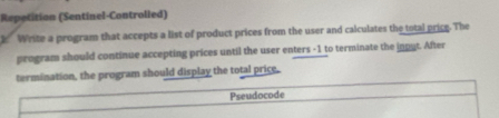 Repetition (Sentinel-Controlled) 
k Write a program that accepts a list of product prices from the user and calculates the total price. The 
program should continue accepting prices until the user enters -1 to terminate the inout. After 
termination, the program should display the total price. 
Pseudocode