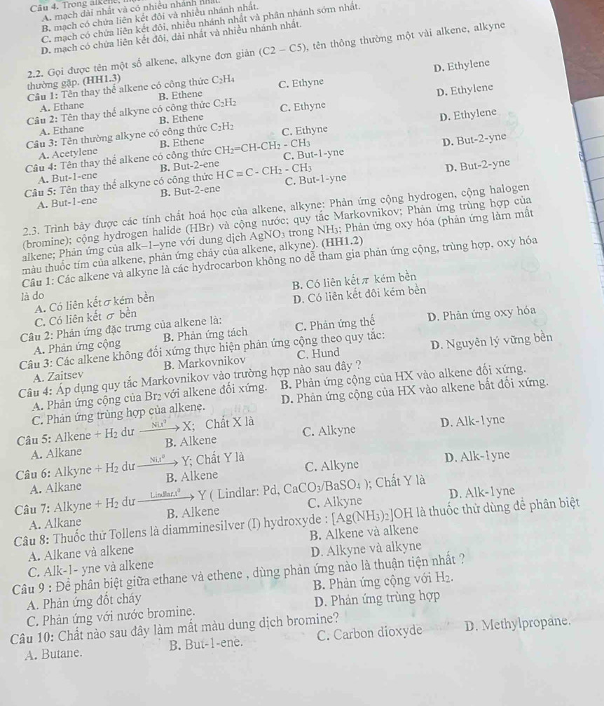 Trong alkene,
A. mạch dài nhất và có nhiều nhánh nhà
B. mạch có chứa liên kết đôi và nhiều nhánh nhất.
C. mạch có chứa liên kết đôi, nhiều nhánh nhất và phân nhánh sớm nhất.
D. mạch có chứa liên kết đôi, đài nhất và nhiều nhánh nhất.
2.2. Gọi được tên một số alkene, alkyne đơn giản (C2-C5) , tên thông thường một vài alkene, alkyne
D. Ethylene
thường gặp. (HH1.3)
Câu 1: Tên thay thể alkene có công thức C_2H_4 C. Ethyne
A. Ethane B. Ethene
D. Ethylene
Câu 2: Tên thay thế alkyne có công thức C_2H_2 C. Ethyne
A. Ethane B. Ethene
D. Ethylene
Câu 3: Tên thường alkyne có công thức C_2H_2 C. Ethyne
A. Acetylene B. Ethene
D. But-2-yne
Câu 4: Tên thay thể alkene có công thức CH_2=CH-CH_2-CH_3 C. But -1-yz he
A. But-1-ene B. But-2-ene
D. But-2-yne
Câu 5: Tên thay thể alkyne có công thức HCequiv C-CH_2-CH_3 C. But-1 -yne
A. But-1-ene B. But-2-ene
2.3. Trình bảy được các tính chất hoá học của alkene, alkyne: Phản ứng cộng hydrogen, cộng halogen
(bromine); cộng hydrogen halide (HBr) và cộng nước; quy tắc Markovnikov; Phản ứng trùng hợp của
alkene; Phản ứng của alk-1-yne với dung dịch AgNO_3 trong NH3; Phản ứng 0xy hóa (phản ứng làm mất
màu thuốc tím của alkene, phản ứng cháy của alkene, alkyne). (HH1.2)
Câu 1: Các alkene và alkyne là các hydrocarbon không no dễ tham gia phản ứng cộng, trùng hợp, oxy hóa
B. Có liên kếtπ kém bền
là do
A. Có liên kếtσkém bền
D. Có liên kết đôi kém bền
C. Có liên kết σ bền
Câu 2: Phản ứng đặc trưng của alkene là:
A. Phản ứng cộng B. Phản ứng tách C. Phản ứng thế D. Phản ứng oxy hóa
Câu 3: Các alkene không đổi xứng thực hiện phản ứng cộng theo quy tắc:
A. Zaitsev B. Markovnikov C. Hund D. Nguyên lý vững bền
Câu 4: Áp dụng quy tắc Markovnikov vào trường hợp nào sau đây ?
A. Phản ứng cộng của Br₂ với alkene đối xứng. B. Phản ứng cộng của HX vào alkene đối xứng.
C. Phản ứng trùng hợp của alkene. D. Phản ứng cộng của HX vào alkene bất đối xứng.
Câu 5: Alkene +H_2 dư xrightarrow NLt^2X; Chất X là D. Alk-l yne
A. Alkane B. Alkene C. Alkyne
Câu 6: Alkyne +H_2 dư _ Ni_1t^0 + Y; Chất Y là C. Alkyne D. Alk- 1 yne
A. Alkane B. Alkene
Câu 7: Alkyne +H_2 du Lindlar.t^0 → Y ( Lindlar: Pd, Ca CO_3/BaSO_4) ); Chất Y là
A. Alkane B. Alkene C. Alkyne D. Alk-1 yne
Câu 8: Thuốc thứ Tollens là diamminesilver (I) hydroxyde : [Ag(NH_3)_2 :OH là thuốc thử dùng để phân biệt
A. Alkane và alkene B. Alkene và alkene
D. Alkyne và alkyne
Câu 9 : Để phân biệt giữa ethane và ethene , dùng phản ứng nào là thuận tiện nhất ? C. Alk-1- yne và alkene
A. Phản ứng đốt cháy B. Phản ứng cộng với H_2.
C. Phản ứng với nước bromine. D. Phản ứng trùng hợp
Câu 10: Chất nào sau đây làm mất màu dung dịch bromine?
A. Butane. B. But-1-ene. C. Carbon dioxyde D. Methylpropane.