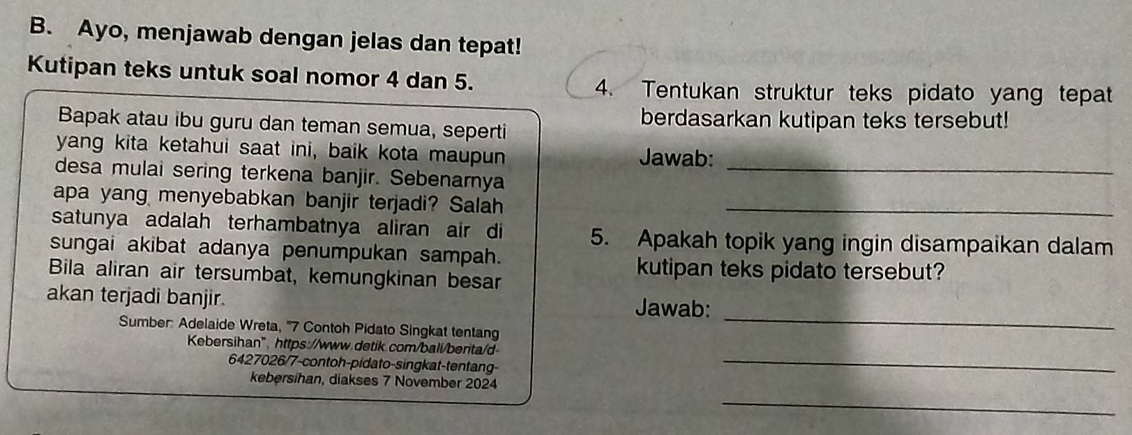 Ayo, menjawab dengan jelas dan tepat! 
Kutipan teks untuk soal nomor 4 dan 5. 
4. Tentukan struktur teks pidato yang tepat 
berdasarkan kutipan teks tersebut! 
Bapak atau ibu guru dan teman semua, seperti 
yang kita ketahui saat ini, baik kota maupun Jawab: 
desa mulai sering terkena banjir. Sebenarnya_ 
apa yang menyebabkan banjir terjadi? Salah_ 
satunya adalah terhambatnya aliran air di 
5. Apakah topik yang ingin disampaikan dalam 
sungai akibat adanya penumpukan sampah. 
Bila aliran air tersumbat, kemungkinan besar 
kutipan teks pidato tersebut? 
_ 
akan terjadi banjir. Jawab: 
Sumber: Adelaide Wreta, '' 7 Contoh Pidato Singkat tentang 
Kebersihan" https://www.detik.com/bali/berita/d 
6427026/7-contoh-pidato-singkat-tentang- 
_ 
_ 
kebersihan, diakses 7 November 2024