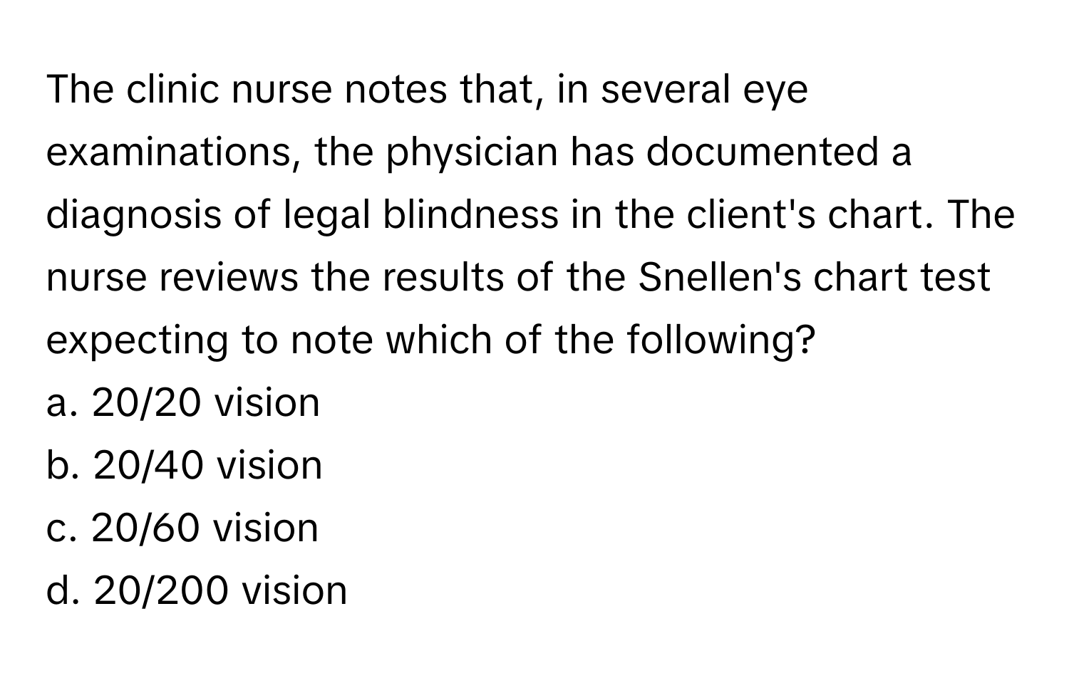 The clinic nurse notes that, in several eye examinations, the physician has documented a diagnosis of legal blindness in the client's chart. The nurse reviews the results of the Snellen's chart test expecting to note which of the following?

a. 20/20 vision
b. 20/40 vision
c. 20/60 vision
d. 20/200 vision