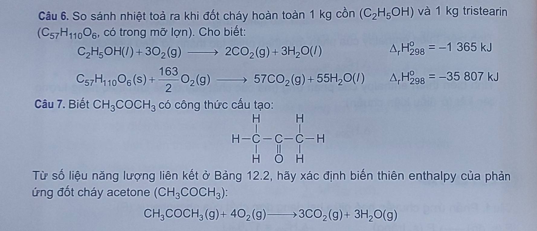 So sánh nhiệt toả ra khi đốt cháy hoàn toàn 1 kg cồn (C_2H_5OH) và 1 kg tristearin
(C_57H_110O_6 , có trong mỡ lợn). Cho biết:
C_2H_5OH(l)+3O_2(g)to 2CO_2(g)+3H_2O(l)
△ _rH_(298)°=-1365kJ
C_57H_110O_6(s)+ 163/2 O_2(g)to 57CO_2(g)+55H_2O(l) □  △ _rH_(298)°=-35807kJ
Câu 7. Biết CH_3COCH_3 có công thức cấu tạo
Từ số liệu năng lượng liên kết ở Bảng 12.2, hãy xác định biến thiên enthalpy của phản
ứng đốt cháy acetone (CH_3COCH_3) a
CH_3COCH_3(g)+4O_2(g)to 3CO_2(g)+3H_2O(g)