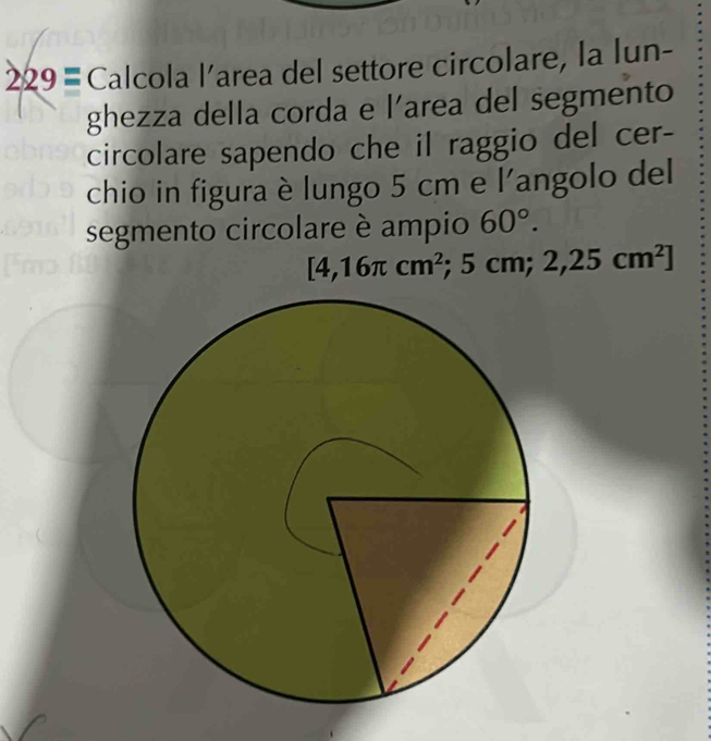 229= Calcola l’area del settore circolare, la lun- 
ghezza della corda e l’area del segmento 
circolare sapendo che il raggio del cer- 
chio in figura è lungo 5 cm e l'angolo del 
segmento circolare è ampio 60°.
[4,16π cm^2. cm; 2,25cm^2]
5